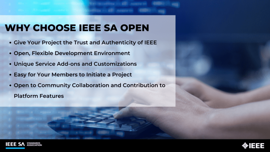 Why choose IEEE SA OPEN
- Give your project the trust and authenticity of IEEE
- Open, flexible development environment
- Unique service add-ons and customizations
- Easy for your members to initiate a project
- Open to community collaboration and contribution to platform features